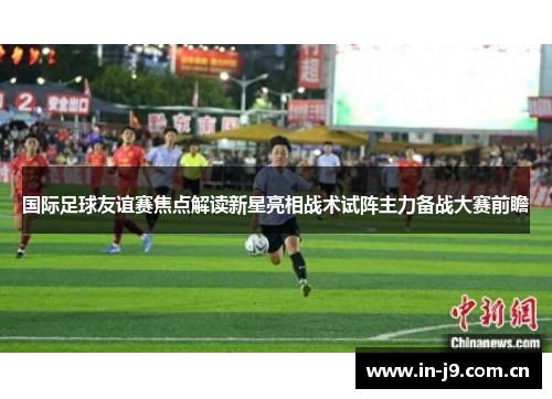 国际足球友谊赛焦点解读新星亮相战术试阵主力备战大赛前瞻 国际足球友谊赛焦点解读新星亮相战术试阵主力备战大赛前瞻